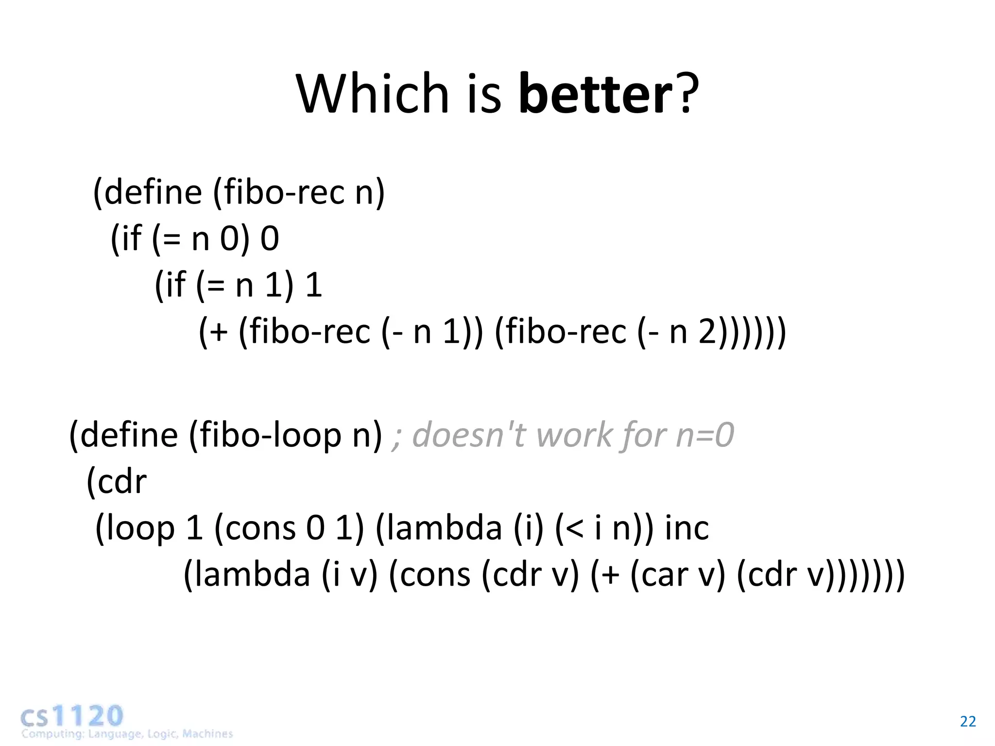 Which is better?
 (define (fibo-rec n)
  (if (= n 0) 0
      (if (= n 1) 1
          (+ (fibo-rec (- n 1)) (fibo-rec (- n 2))))))

(define (fibo-loop n) ; doesn't work for n=0
 (cdr
  (loop 1 (cons 0 1) (lambda (i) (< i n)) inc
        (lambda (i v) (cons (cdr v) (+ (car v) (cdr v)))))))


                                                               22
 
