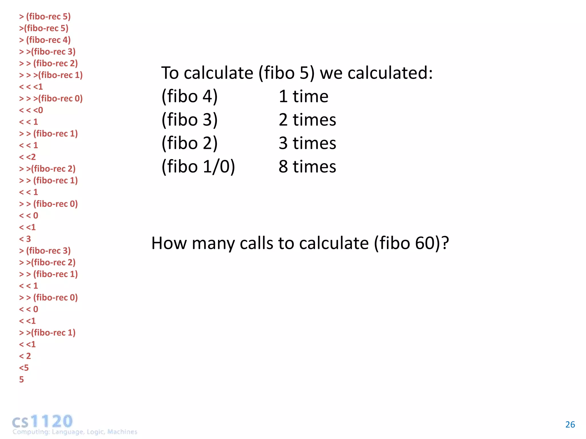 > (fibo-rec 5)
>(fibo-rec 5)
> (fibo-rec 4)
> >(fibo-rec 3)
> > (fibo-rec 2)
> > >(fibo-rec 1)    To calculate (fibo 5) we calculated:
< < <1
> > >(fibo-rec 0)    (fibo 4)        1 time
< < <0
<<1                  (fibo 3)        2 times
> > (fibo-rec 1)
<<1                  (fibo 2)        3 times
< <2
> >(fibo-rec 2)      (fibo 1/0)      8 times
> > (fibo-rec 1)
<<1
> > (fibo-rec 0)
<<0
< <1
<3
> (fibo-rec 3)      How many calls to calculate (fibo 60)?
> >(fibo-rec 2)
> > (fibo-rec 1)
<<1
> > (fibo-rec 0)
<<0
< <1
> >(fibo-rec 1)
< <1
<2
<5
5



                                                             26
 