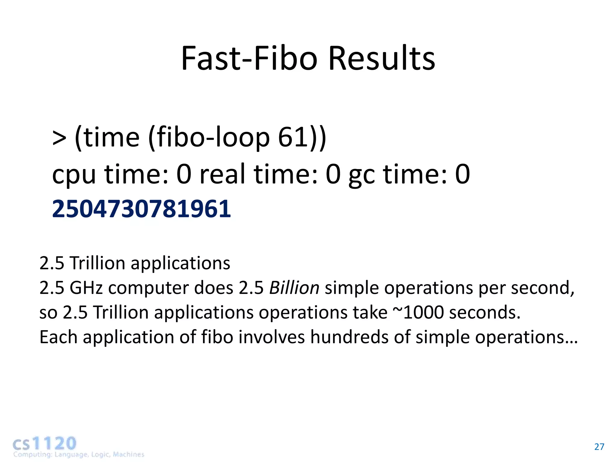Fast-Fibo Results

 > (time (fibo-loop 61))
 cpu time: 0 real time: 0 gc time: 0
 2504730781961
2.5 Trillion applications
2.5 GHz computer does 2.5 Billion simple operations per second,
so 2.5 Trillion applications operations take ~1000 seconds.
Each application of fibo involves hundreds of simple operations…




                                                                   27
 