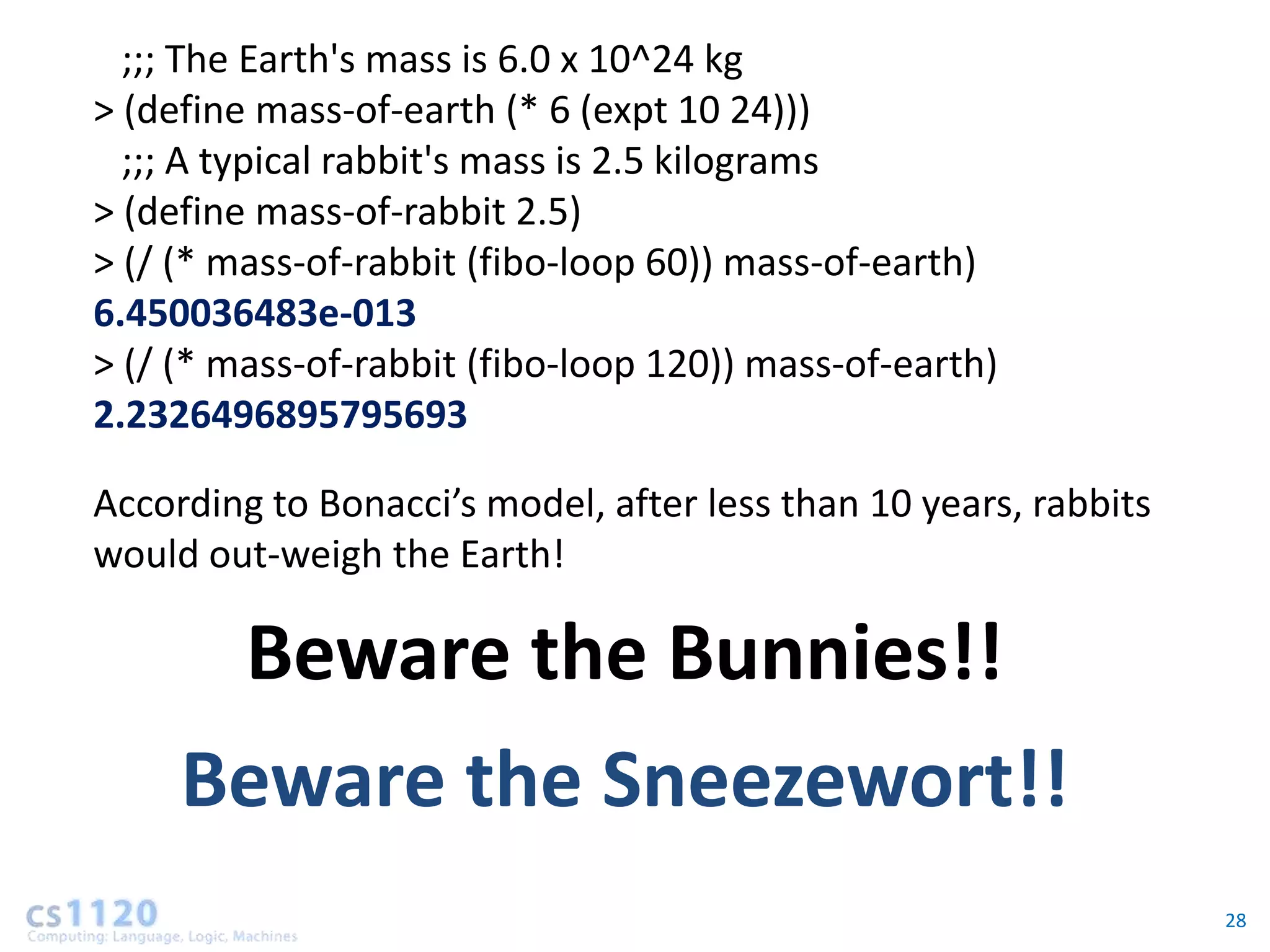 ;;; The Earth's mass is 6.0 x 10^24 kg
> (define mass-of-earth (* 6 (expt 10 24)))
  ;;; A typical rabbit's mass is 2.5 kilograms
> (define mass-of-rabbit 2.5)
> (/ (* mass-of-rabbit (fibo-loop 60)) mass-of-earth)
6.450036483e-013
> (/ (* mass-of-rabbit (fibo-loop 120)) mass-of-earth)
2.2326496895795693

According to Bonacci’s model, after less than 10 years, rabbits
would out-weigh the Earth!

         Beware the Bunnies!!
     Beware the Sneezewort!!
                                                                  28
 