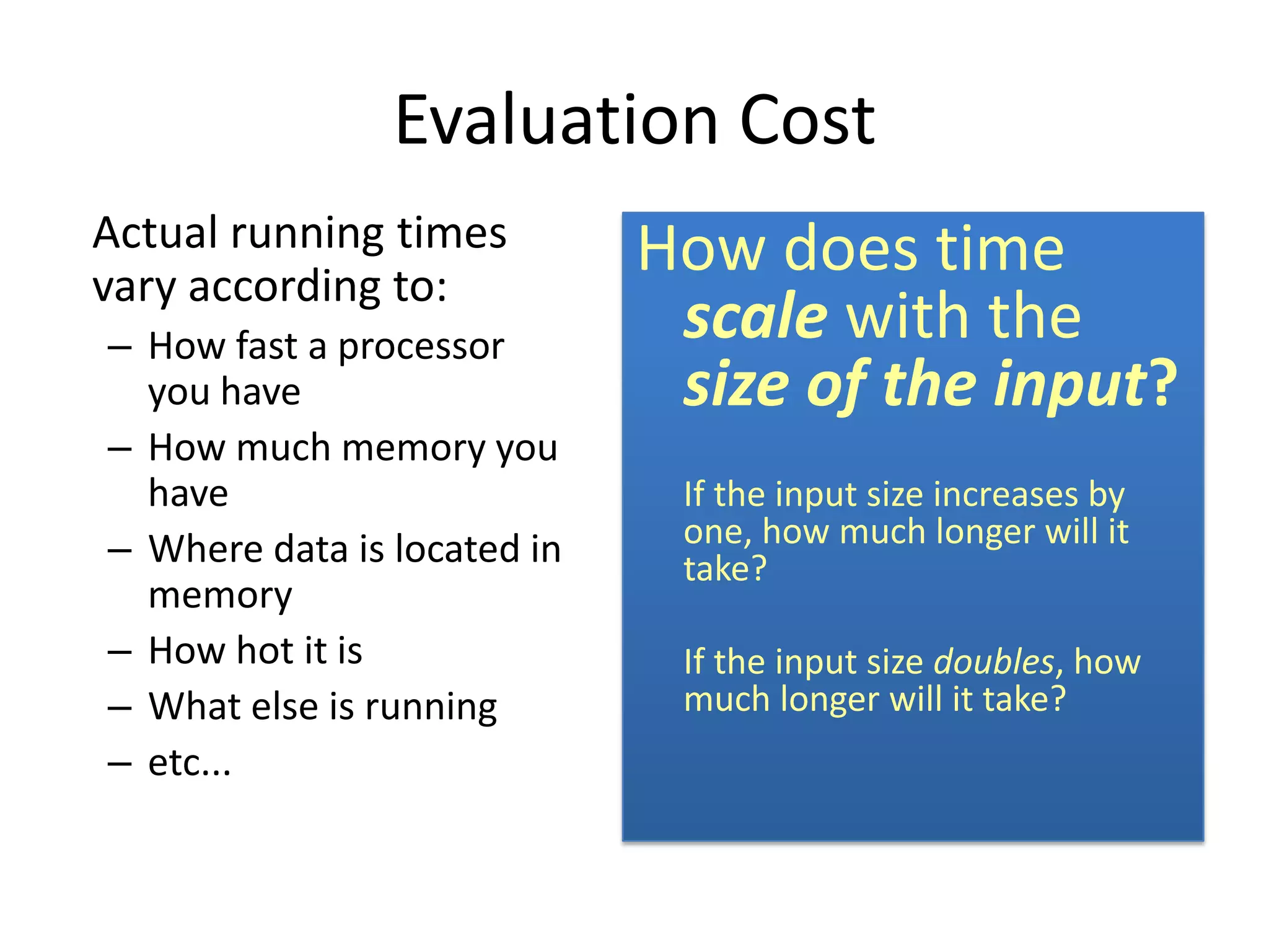 Evaluation Cost
Actual running times         How does time
vary according to:
– How fast a processor        scale with the
  you have                    size of the input?
– How much memory you
  have                        If the input size increases by
– Where data is located in    one, how much longer will it
                              take?
  memory
– How hot it is               If the input size doubles, how
– What else is running        much longer will it take?
– etc...
 