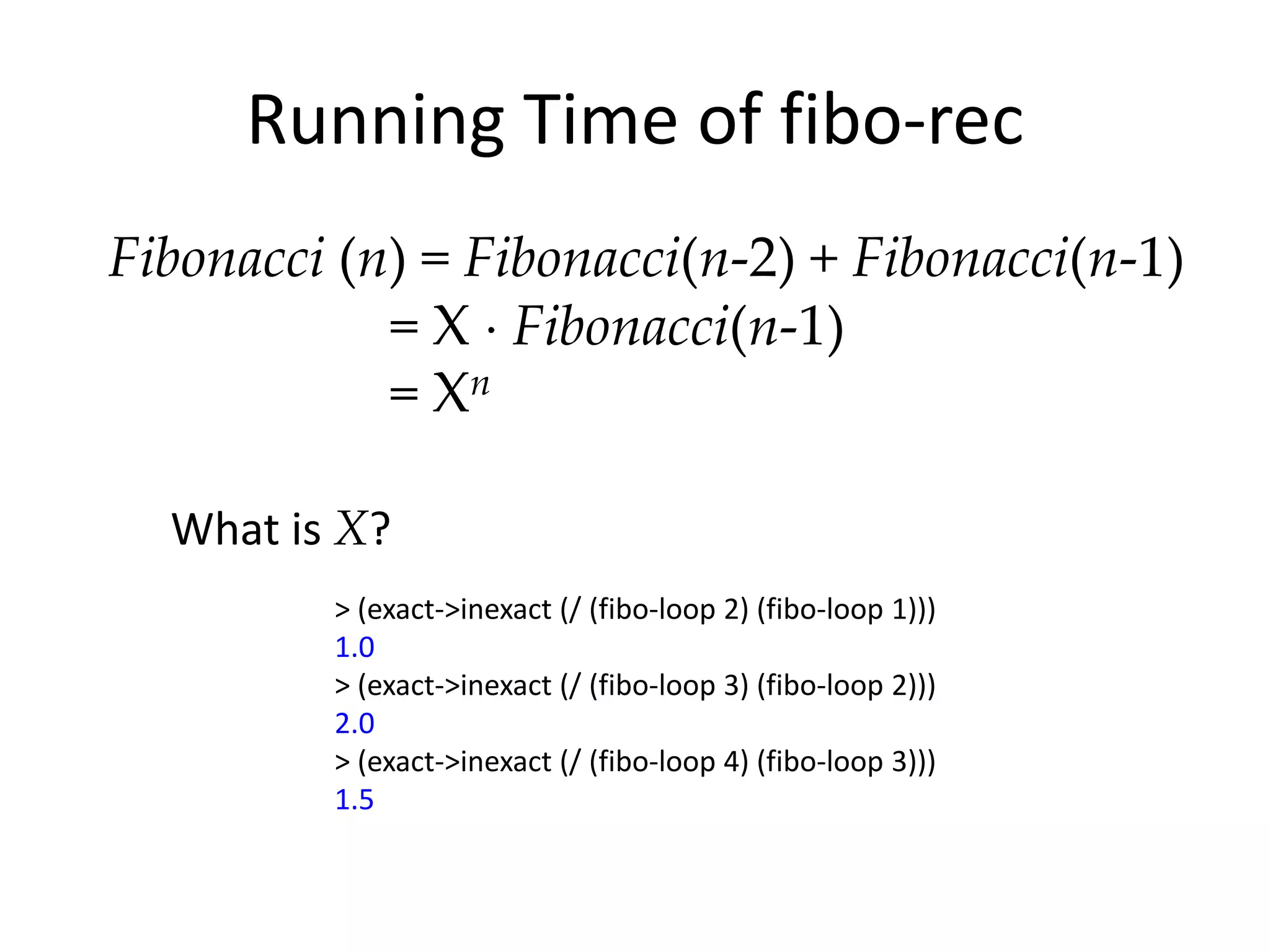 Running Time of fibo-rec
Fibonacci (n) = Fibonacci(n-2) + Fibonacci(n-1)
            = X Fibonacci(n-1)
            = Xn

  What is X?
         > (exact->inexact (/ (fibo-loop 2) (fibo-loop 1)))
         1.0
         > (exact->inexact (/ (fibo-loop 3) (fibo-loop 2)))
         2.0
         > (exact->inexact (/ (fibo-loop 4) (fibo-loop 3)))
         1.5
 