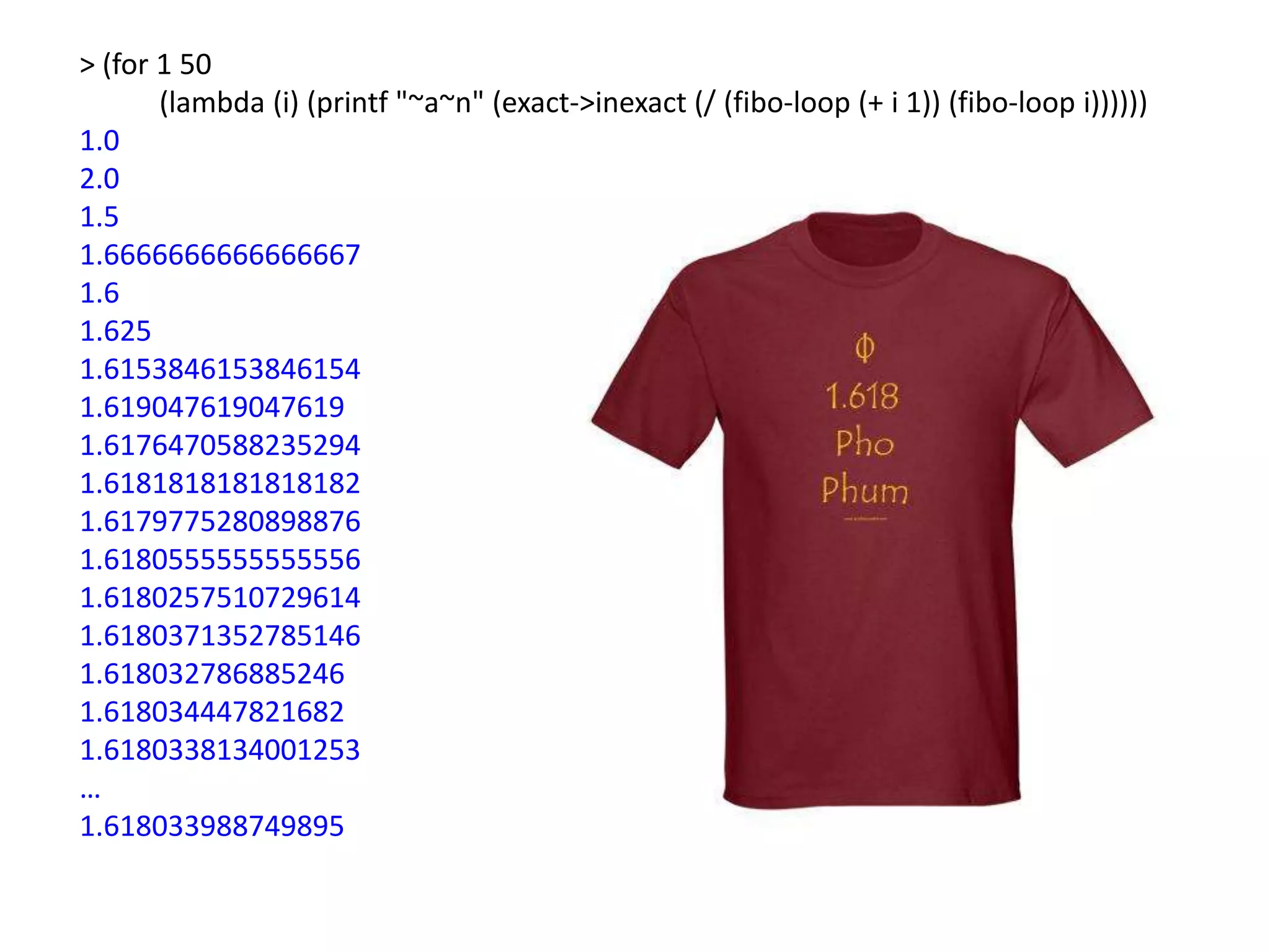 > (for 1 50
       (lambda (i) (printf "~a~n" (exact->inexact (/ (fibo-loop (+ i 1)) (fibo-loop i))))))
1.0
2.0
1.5
1.6666666666666667
1.6
1.625
1.6153846153846154
1.619047619047619
1.6176470588235294
1.6181818181818182
1.6179775280898876
1.6180555555555556
1.6180257510729614
1.6180371352785146
1.618032786885246
1.618034447821682
1.6180338134001253
…
1.618033988749895
 