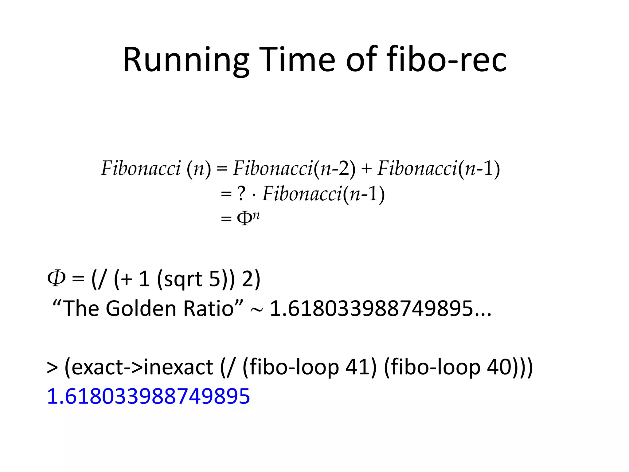 Running Time of fibo-rec

     Fibonacci (n) = Fibonacci(n-2) + Fibonacci(n-1)
                   = ? Fibonacci(n-1)
                   = Φn

Φ = (/ (+ 1 (sqrt 5)) 2)
“The Golden Ratio” 1.618033988749895...

> (exact->inexact (/ (fibo-loop 41) (fibo-loop 40)))
1.618033988749895
 