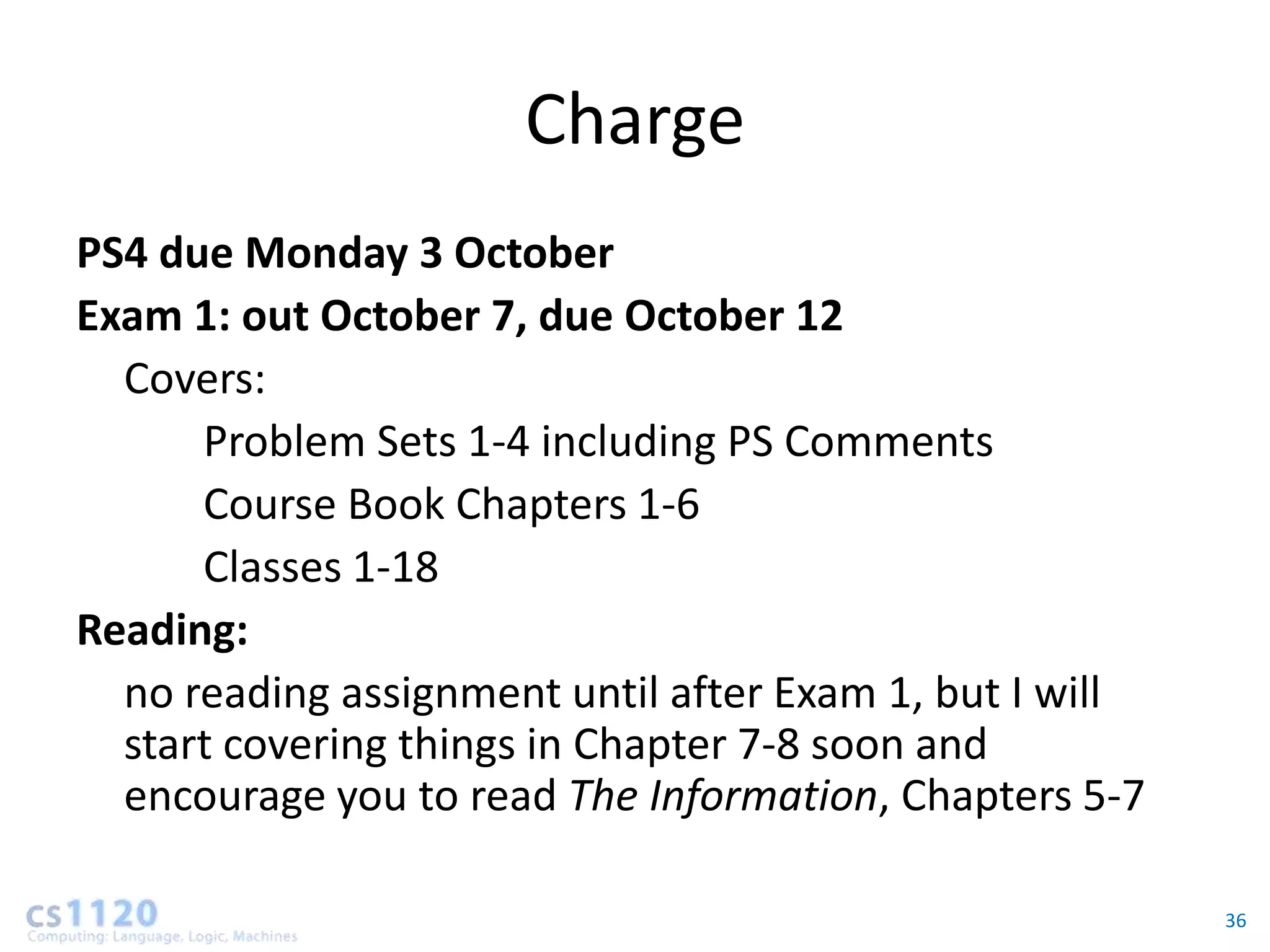 Charge
PS4 due Monday 3 October
Exam 1: out October 7, due October 12
  Covers:
      Problem Sets 1-4 including PS Comments
      Course Book Chapters 1-6
      Classes 1-18
Reading:
  no reading assignment until after Exam 1, but I will
  start covering things in Chapter 7-8 soon and
  encourage you to read The Information, Chapters 5-7

                                                         36
 
