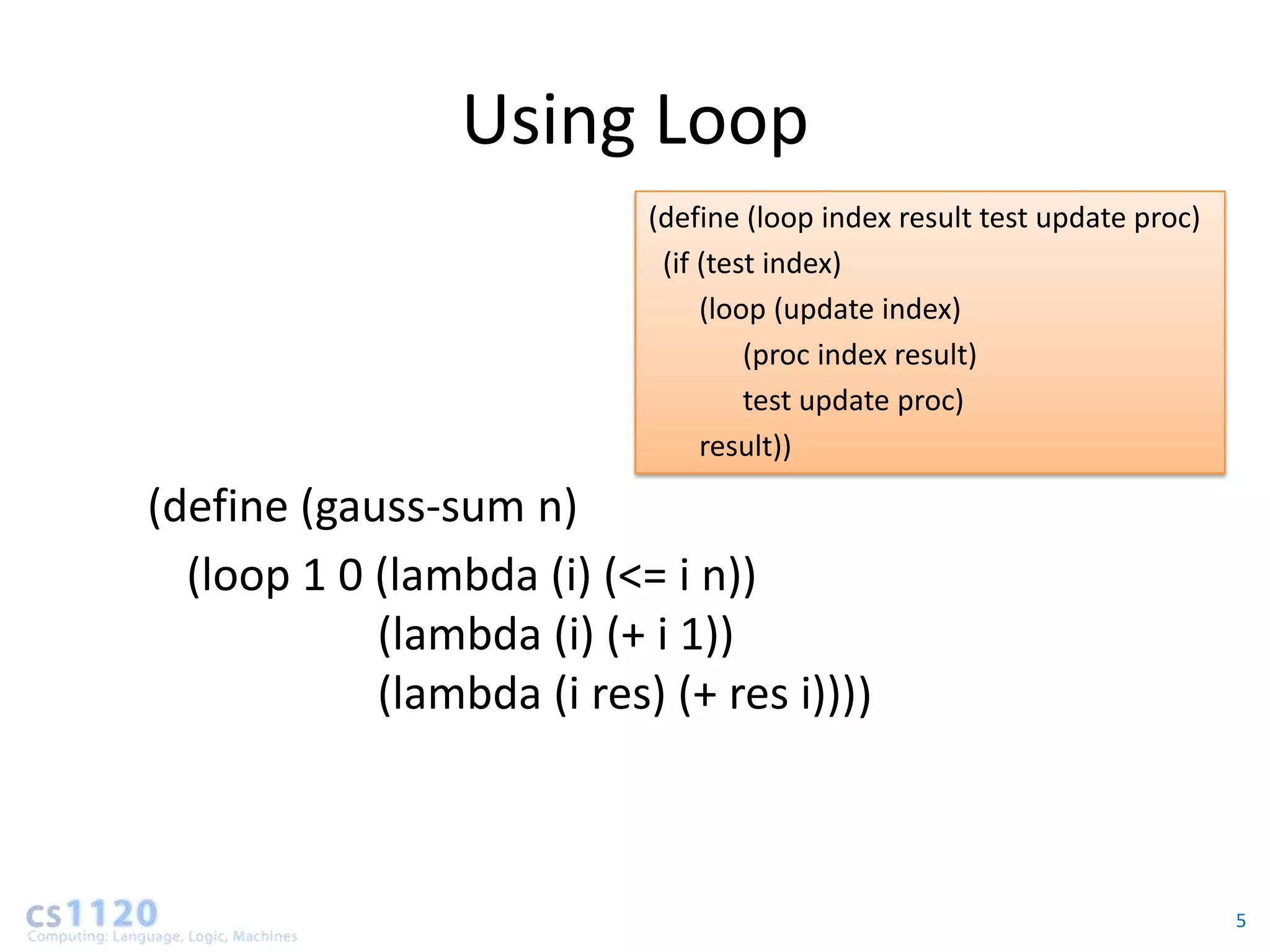 Using Loop
                           (define (loop index result test update proc)
                            (if (test index)
                                (loop (update index)
                                    (proc index result)
                                    test update proc)
                                result))

(define (gauss-sum n)
  (loop 1 0 (lambda (i) (<= i n))
            (lambda (i) (+ i 1))
            (lambda (i res) (+ res i))))



                                                                          5
 