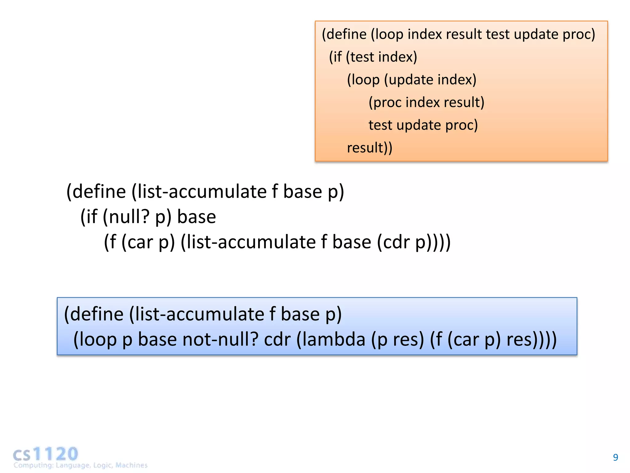 (define (loop index result test update proc)
                                  (if (test index)
                                      (loop (update index)
                                          (proc index result)
                                          test update proc)
                                      result))

(define (list-accumulate f base p)
  (if (null? p) base
      (f (car p) (list-accumulate f base (cdr p))))


(define (list-accumulate f base p)
 (loop p base not-null? cdr (lambda (p res) (f (car p) res))))




                                                                                9
 