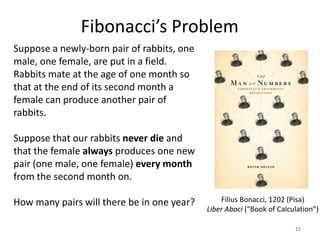 Fibonacci’s Problem
Suppose a newly-born pair of rabbits, one
male, one female, are put in a field.
Rabbits mate at the age of one month so
that at the end of its second month a
female can produce another pair of
rabbits.

Suppose that our rabbits never die and
that the female always produces one new
pair (one male, one female) every month
from the second month on.

How many pairs will there be in one year?       Filius Bonacci, 1202 (Pisa)
                                            Liber Abaci (“Book of Calculation”)

                                                                       15
 