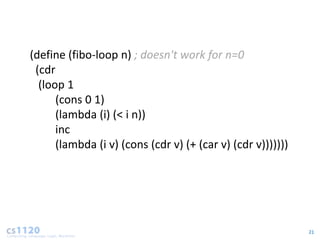 (define (fibo-loop n) ; doesn't work for n=0
 (cdr
  (loop 1
      (cons 0 1)
      (lambda (i) (< i n))
      inc
      (lambda (i v) (cons (cdr v) (+ (car v) (cdr v)))))))




                                                             21
 