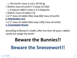 ;;; The Earth's mass is 6.0 x 10^24 kg
> (define mass-of-earth (* 6 (expt 10 24)))
  ;;; A typical rabbit's mass is 2.5 kilograms
> (define mass-of-rabbit 2.5)
> (/ (* mass-of-rabbit (fibo-loop 60)) mass-of-earth)
6.450036483e-013
> (/ (* mass-of-rabbit (fibo-loop 120)) mass-of-earth)
2.2326496895795693

According to Bonacci’s model, after less than 10 years, rabbits
would out-weigh the Earth!

         Beware the Bunnies!!
     Beware the Sneezewort!!
                                                                  28
 
