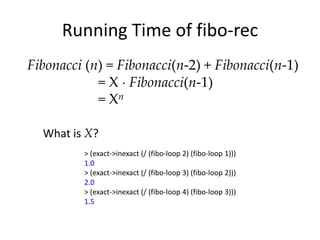 Running Time of fibo-rec
Fibonacci (n) = Fibonacci(n-2) + Fibonacci(n-1)
            = X Fibonacci(n-1)
            = Xn

  What is X?
         > (exact->inexact (/ (fibo-loop 2) (fibo-loop 1)))
         1.0
         > (exact->inexact (/ (fibo-loop 3) (fibo-loop 2)))
         2.0
         > (exact->inexact (/ (fibo-loop 4) (fibo-loop 3)))
         1.5
 