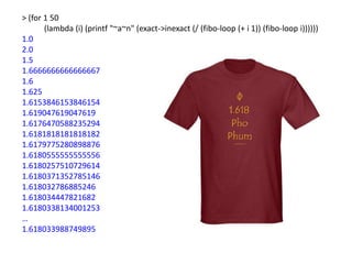 > (for 1 50
       (lambda (i) (printf "~a~n" (exact->inexact (/ (fibo-loop (+ i 1)) (fibo-loop i))))))
1.0
2.0
1.5
1.6666666666666667
1.6
1.625
1.6153846153846154
1.619047619047619
1.6176470588235294
1.6181818181818182
1.6179775280898876
1.6180555555555556
1.6180257510729614
1.6180371352785146
1.618032786885246
1.618034447821682
1.6180338134001253
…
1.618033988749895
 