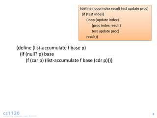 (define (loop index result test update proc)
                                  (if (test index)
                                      (loop (update index)
                                          (proc index result)
                                          test update proc)
                                      result))

(define (list-accumulate f base p)
  (if (null? p) base
      (f (car p) (list-accumulate f base (cdr p))))




                                                                                8
 