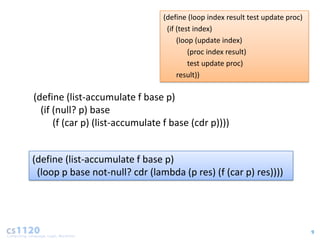 (define (loop index result test update proc)
                                  (if (test index)
                                      (loop (update index)
                                          (proc index result)
                                          test update proc)
                                      result))

(define (list-accumulate f base p)
  (if (null? p) base
      (f (car p) (list-accumulate f base (cdr p))))


(define (list-accumulate f base p)
 (loop p base not-null? cdr (lambda (p res) (f (car p) res))))




                                                                                9
 