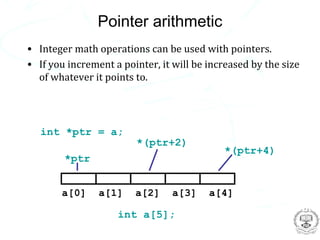 Pointer arithmetic
• Integer math operations can be used with pointers.
• If you increment a pointer, it will be increased by the size
  of whatever it points to.




   int *ptr = a;
                        *(ptr+2)
                                            *(ptr+4)
        *ptr


       a[0]     a[1]    a[2]     a[3]    a[4]

                    int a[5];
 