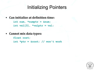 Initializing Pointers

• Can initialize at definition time:
     int num, *numptr = &num;
     int val[3], *valptr = val;


• Cannot mix data types:
     float cost;
     int *ptr = &cost; // won’t work
 