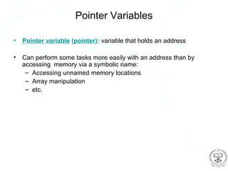 Pointer Variables

•   Pointer variable (pointer): variable that holds an address

•   Can perform some tasks more easily with an address than by
    accessing memory via a symbolic name:
     – Accessing unnamed memory locations
     – Array manipulation
     – etc.
 