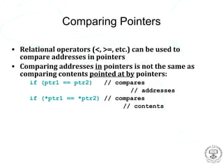 Comparing Pointers

• Relational operators (<, >=, etc.) can be used to
  compare addresses in pointers
• Comparing addresses in pointers is not the same as
  comparing contents pointed at by pointers:
     if (ptr1 == ptr2)   // compares
                                // addresses
     if (*ptr1 == *ptr2) // compares
                              // contents
 
