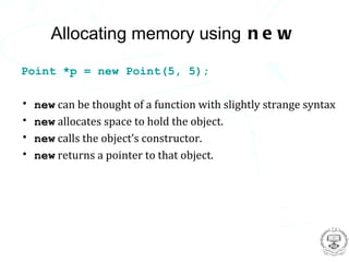 Allocating memory using n e w

Point *p = new Point(5, 5);

•   new can be thought of a function with slightly strange syntax
•   new allocates space to hold the object.
•   new calls the object’s constructor.
•   new returns a pointer to that object.
 
