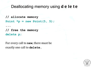 Deallocating memory using d e l e t e

// allocate memory
Point *p = new Point(5, 5);
...
// free the memory
delete p;

For every call to new, there must be
exactly one call to delete.
 