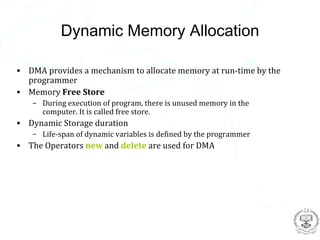 Dynamic Memory Allocation

• DMA provides a mechanism to allocate memory at run-time by the
  programmer
• Memory Free Store
   – During execution of program, there is unused memory in the
     computer. It is called free store.
• Dynamic Storage duration
   – Life-span of dynamic variables is defined by the programmer
• The Operators new and delete are used for DMA
 