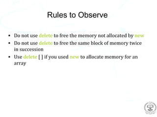 Rules to Observe

• Do not use delete to free the memory not allocated by new
• Do not use delete to free the same block of memory twice
  in succession
• Use delete [ ] if you used new to allocate memory for an
  array
 