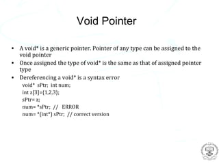 Void Pointer

• A void* is a generic pointer. Pointer of any type can be assigned to the
  void pointer
• Once assigned the type of void* is the same as that of assigned pointer
  type
• Dereferencing a void* is a syntax error
    void* sPtr; int num;
    int z[3]={1,2,3};
    sPtr= z;
    num= *sPtr; // ERROR
    num= *(int*) sPtr; // correct version
 