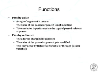 Functions
• Pass by value
   – A copy of argument it created
   – The value of the passed argument is not modified
   – The operation is performed on the copy of passed value as
     argument
• Pass by reference
   – The address of argument is passed
   – The value of the passed argument gets modified
   – This may occur by Reference variable or through pointer
     variables
 