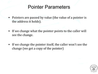 Pointer Parameters
• Pointers are passed by value (the value of a pointer is
  the address it holds).

• If we change what the pointer points to the caller will
  see the change.

• If we change the pointer itself, the caller won't see the
  change (we get a copy of the pointer)
 