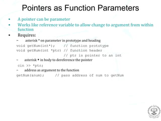 Pointers as Function Parameters
•   A pointer can be parameter
•   Works like reference variable to allow change to argument from within
    function
•   Requires:
    –    asterisk * on parameter in prototype and heading
    void getNum(int*);            // function prototype
    void getNum(int *ptr) // function header
                                  // ptr is pointer to an int
    –   asterisk * in body to dereference the pointer
     cin >> *ptr;
    –   address as argument to the function
    getNum(&num);         // pass address of num to getNum
 