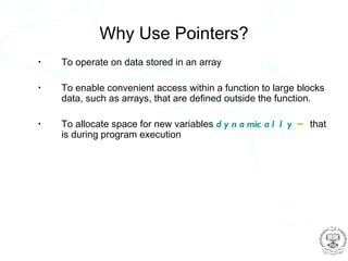 Why Use Pointers?
•   To operate on data stored in an array

•   To enable convenient access within a function to large blocks
    data, such as arrays, that are defined outside the function.

•   To allocate space for new variables d y n a mic a l l y – that
    is during program execution
 