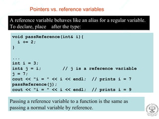 Pointers vs. reference variables

  A reference variable behaves like an alias for a regular variable.
  To declare, place & after the type:
    void passReference(int& i){
      i += 2;
    }

    ...
    int i = 3;
    int& j = i;        // j is a reference variable
    j = 7;
    cout << "i = " << i << endl; // prints i = 7
    passReference(j);
    cout << "i = " << i << endl; // prints i = 9

   Passing a reference variable to a function is the same as
   passing a normal variable by reference.
Glen Cowan
RHUL Physics                                       Computing and Statistical Data Analysis
 