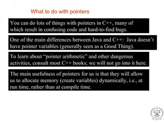 What to do with pointers

  You can do lots of things with pointers in C++, many of
  which result in confusing code and hard-to-find bugs.
  One of the main differences between Java and C++: Java doesn’t
  have pointer variables (generally seen as a Good Thing).
  To learn about “pointer arithmetic” and other dangerous
  activities, consult most C++ books; we will not go into it here.
  The main usefulness of pointers for us is that they will allow
  us to allocate memory (create variables) dynamically, i.e., at
  run time, rather than at compile time.



Glen Cowan
RHUL Physics                                      Computing and Statistical Data Analysis
 