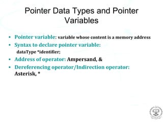 Pointer Data Types and Pointer
                  Variables
• Pointer variable: variable whose content is a memory address
• Syntax to declare pointer variable:
   dataType *identifier;
• Address of operator: Ampersand, &
• Dereferencing operator/Indirection operator:
  Asterisk, *
 