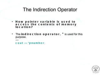 The Indirection Operator

•   H o w p o in t e r v a r ia b le is u s e d t o
    a c c e s s the c o nte nts o f me mo ry
    lo c a t io n ?

•   The i n d i r e c t i o n o p e r a t o r , * is used for this
    purpose.
    ----
    c o u t << * p n u m b e r ;
 