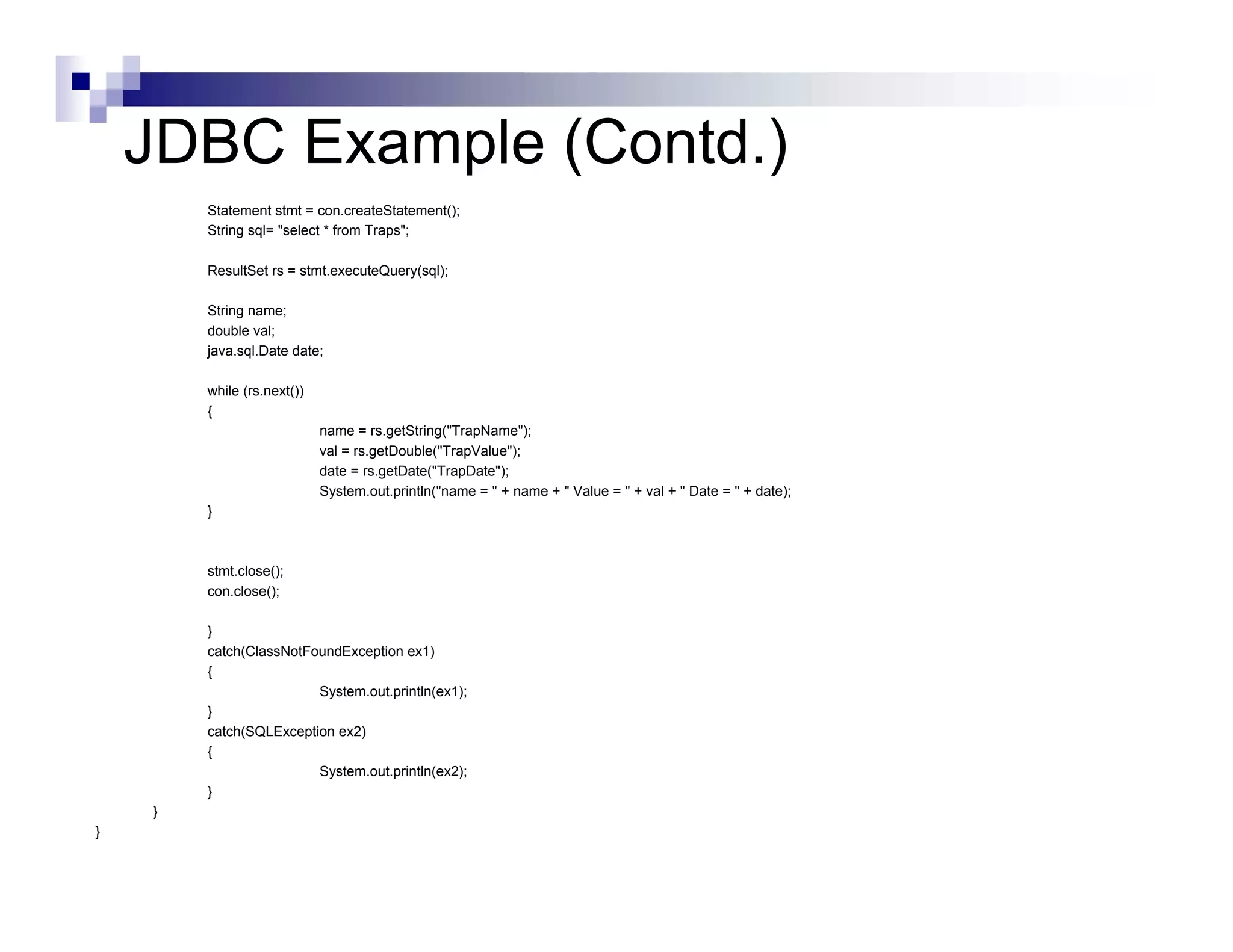 JDBC Example (Contd.)
        Statement stmt = con.createStatement();
        String sql= "select * from Traps";

        ResultSet rs = stmt.executeQuery(sql);

        String name;
        double val;
        java.sql.Date date;

        while (rs.next())
        {
                            name = rs.getString("TrapName");
                            val = rs.getDouble("TrapValue");
                            date = rs.getDate("TrapDate");
                            System.out.println("name = " + name + " Value = " + val + " Date = " + date);
        }



        stmt.close();
        con.close();

        }
        catch(ClassNotFoundException ex1)
        {
                        System.out.println(ex1);
        }
        catch(SQLException ex2)
        {
                        System.out.println(ex2);
        }
    }
}
 