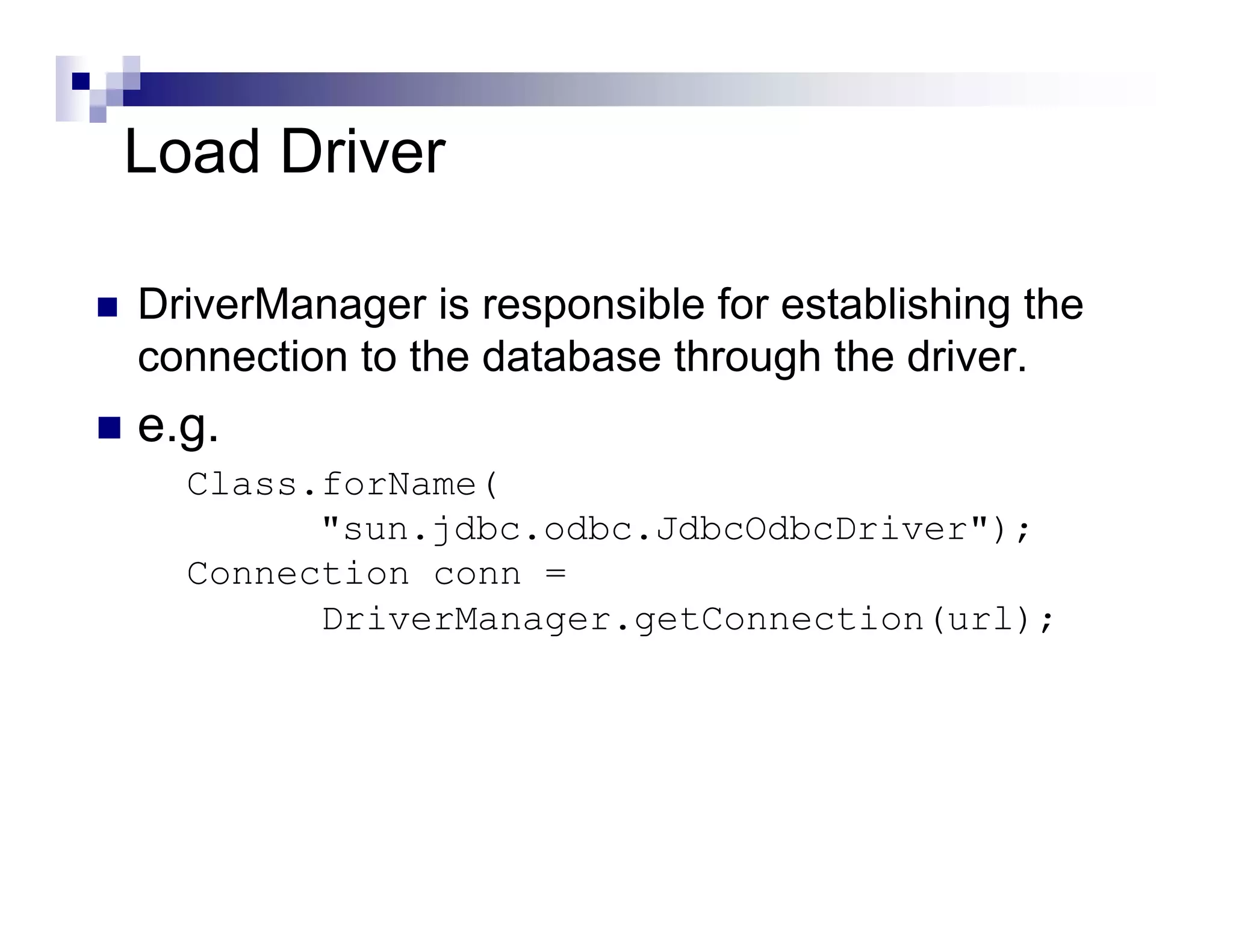 Load Driver

DriverManager is responsible for establishing the
connection to the database through the driver.
e.g.
  Class.forName(
        "sun.jdbc.odbc.JdbcOdbcDriver");
  Connection conn =
        DriverManager.getConnection(url);
 