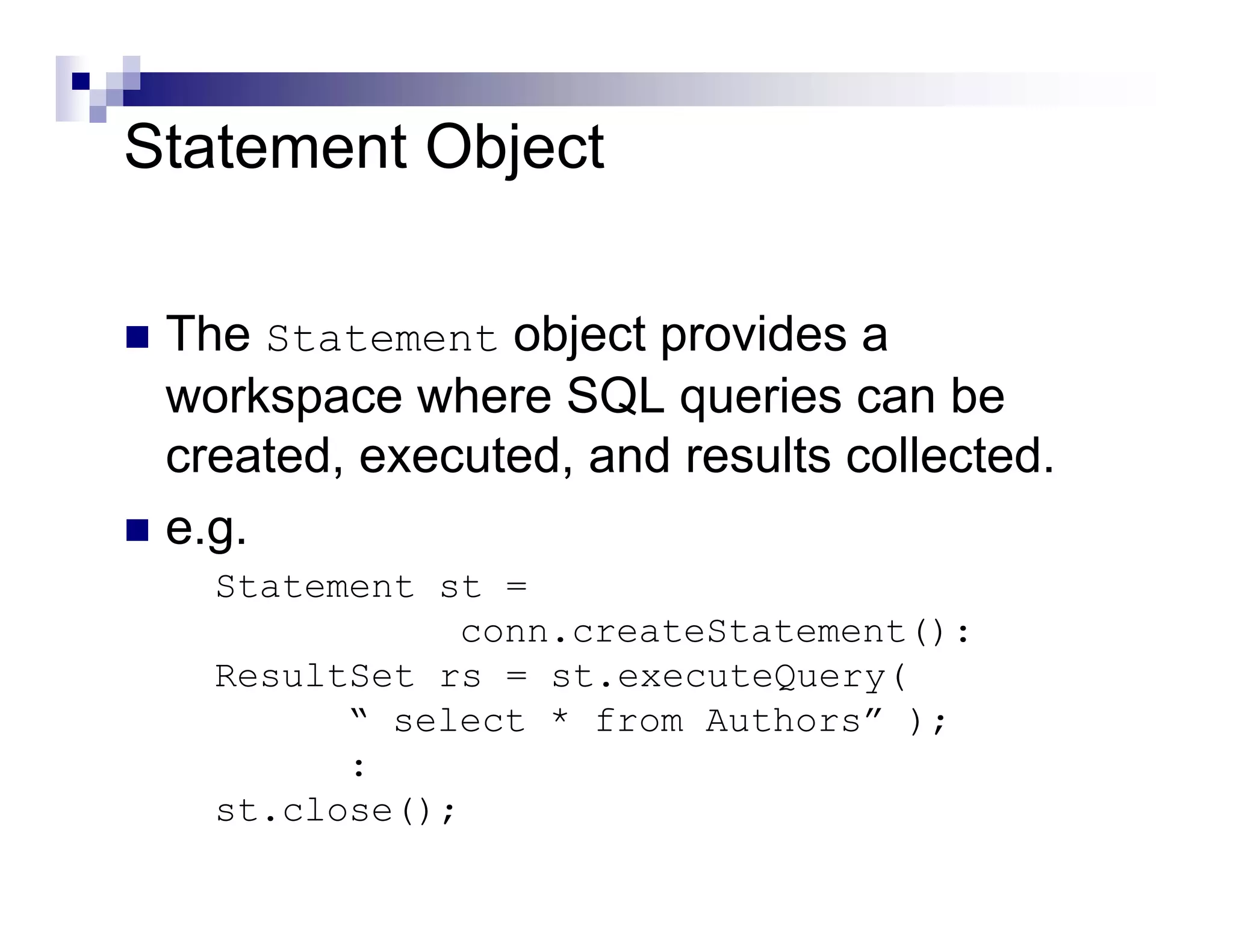 Statement Object

 The Statement object provides a
 workspace where SQL queries can be
 created, executed, and results collected.
 e.g.
   Statement st =
              conn.createStatement():
   ResultSet rs = st.executeQuery(
         “ select * from Authors” );
         :
   st.close();
 