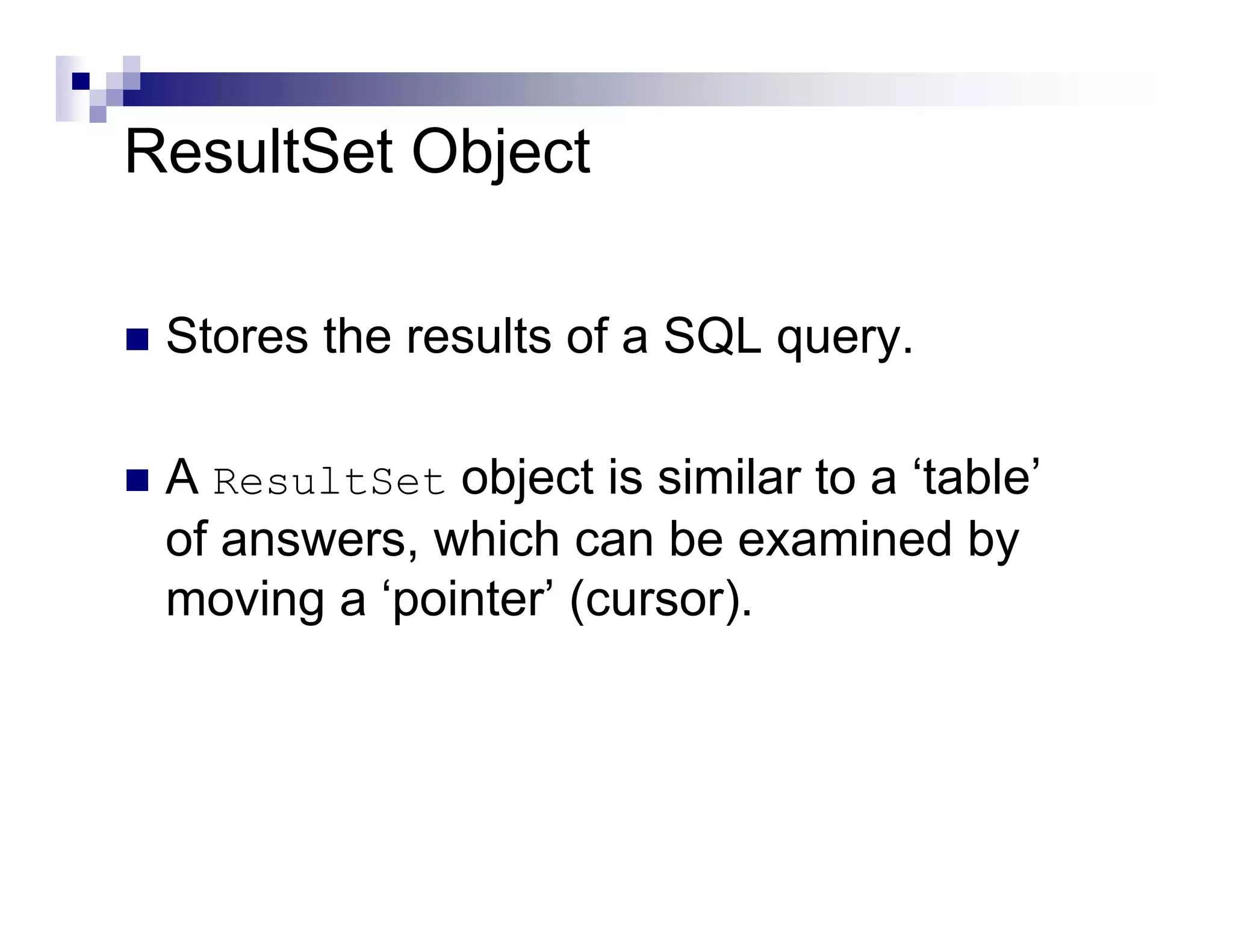 ResultSet Object

 Stores the results of a SQL query.

 A ResultSet object is similar to a ‘table’
 of answers, which can be examined by
 moving a ‘pointer’ (cursor).
 