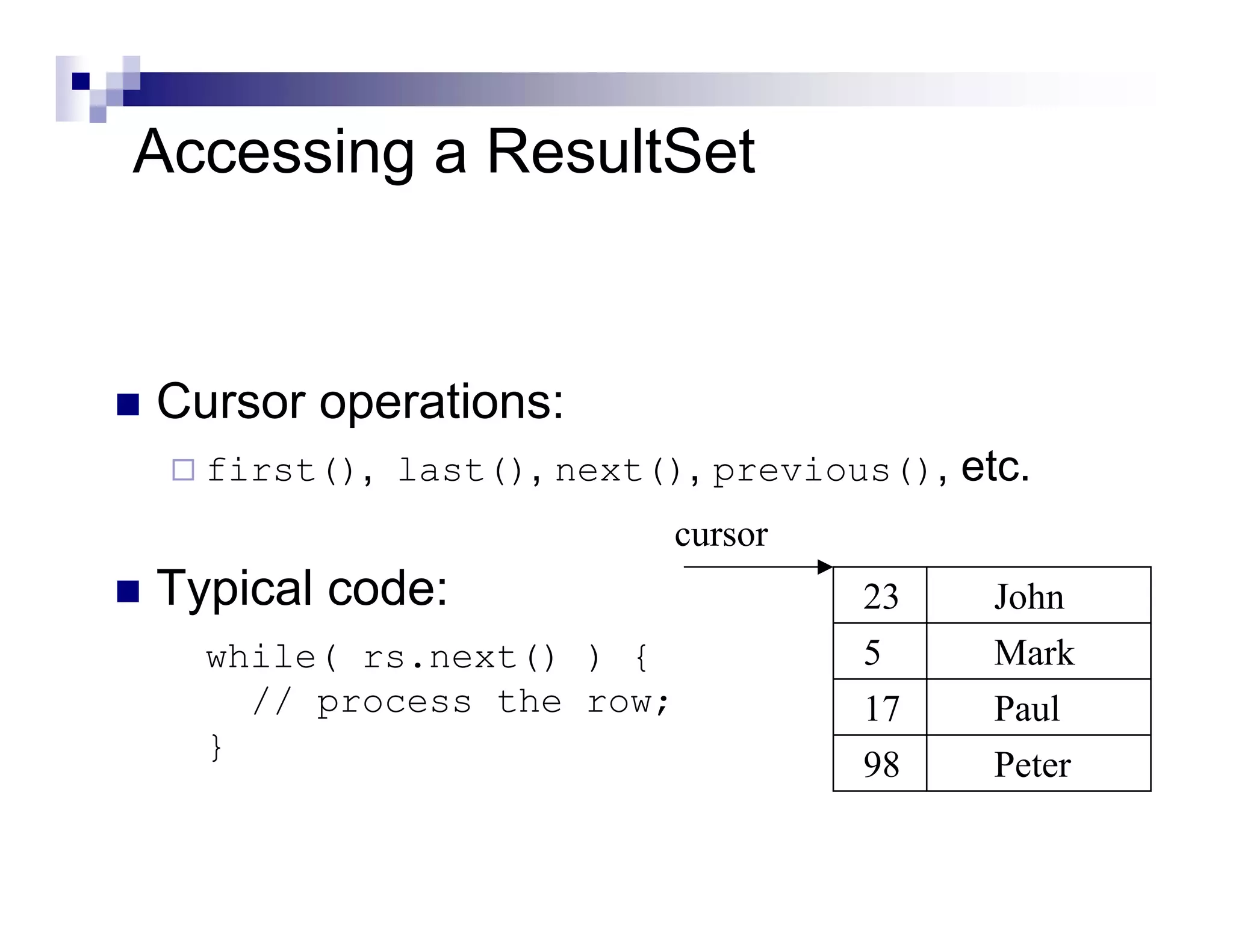 Accessing a ResultSet


Cursor operations:
  first(), last(), next(), previous(), etc.
                         cursor
Typical code:                     23     John
  while( rs.next() ) {            5      Mark
    // process the row;           17     Paul
  }
                                  98     Peter
 