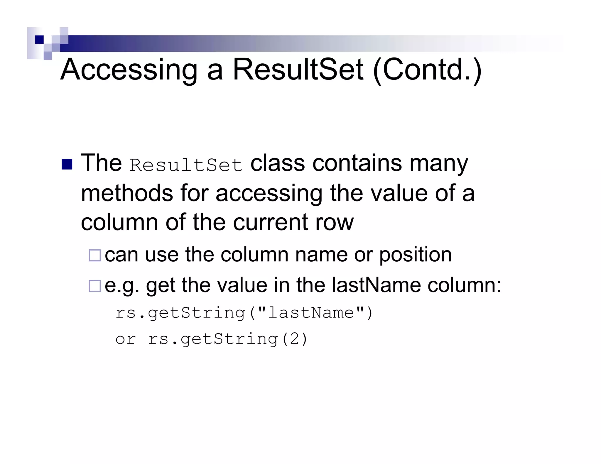 Accessing a ResultSet (Contd.)


 The ResultSet class contains many
 methods for accessing the value of a
 column of the current row
   can use the column name or position
   e.g. get the value in the lastName column:
    rs.getString("lastName")
    or rs.getString(2)
 