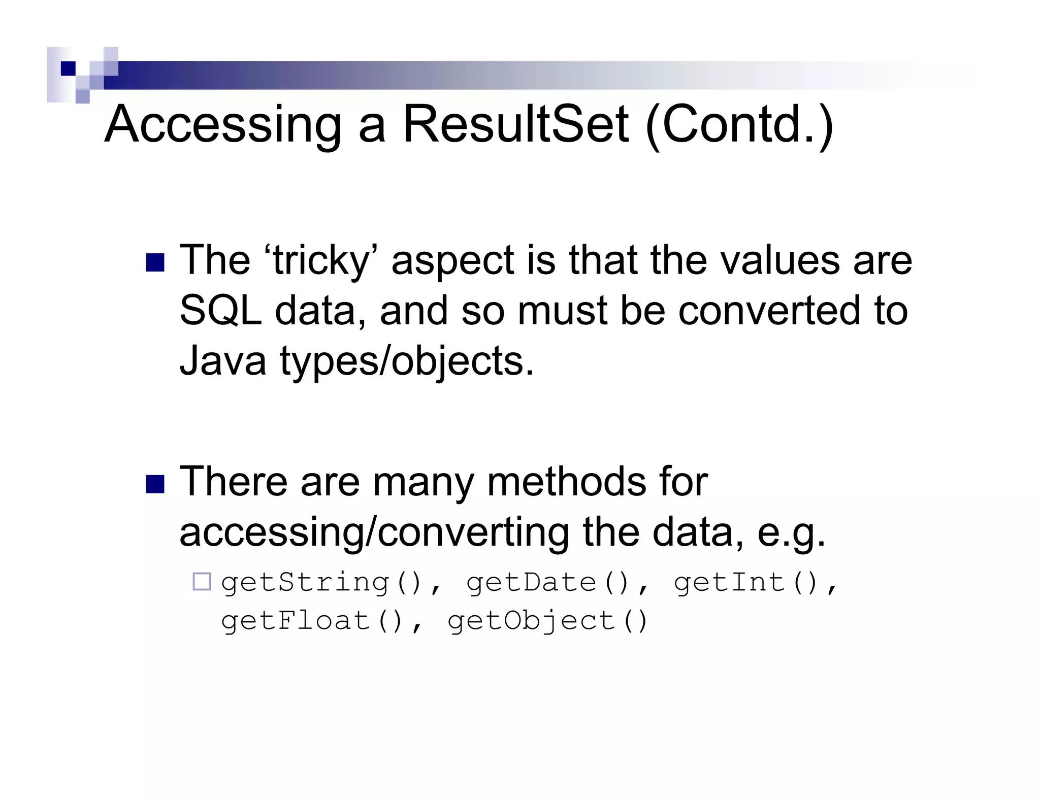 Accessing a ResultSet (Contd.)

   The ‘tricky’ aspect is that the values are
   SQL data, and so must be converted to
   Java types/objects.

   There are many methods for
   accessing/converting the data, e.g.
     getString(), getDate(), getInt(),
     getFloat(), getObject()
 