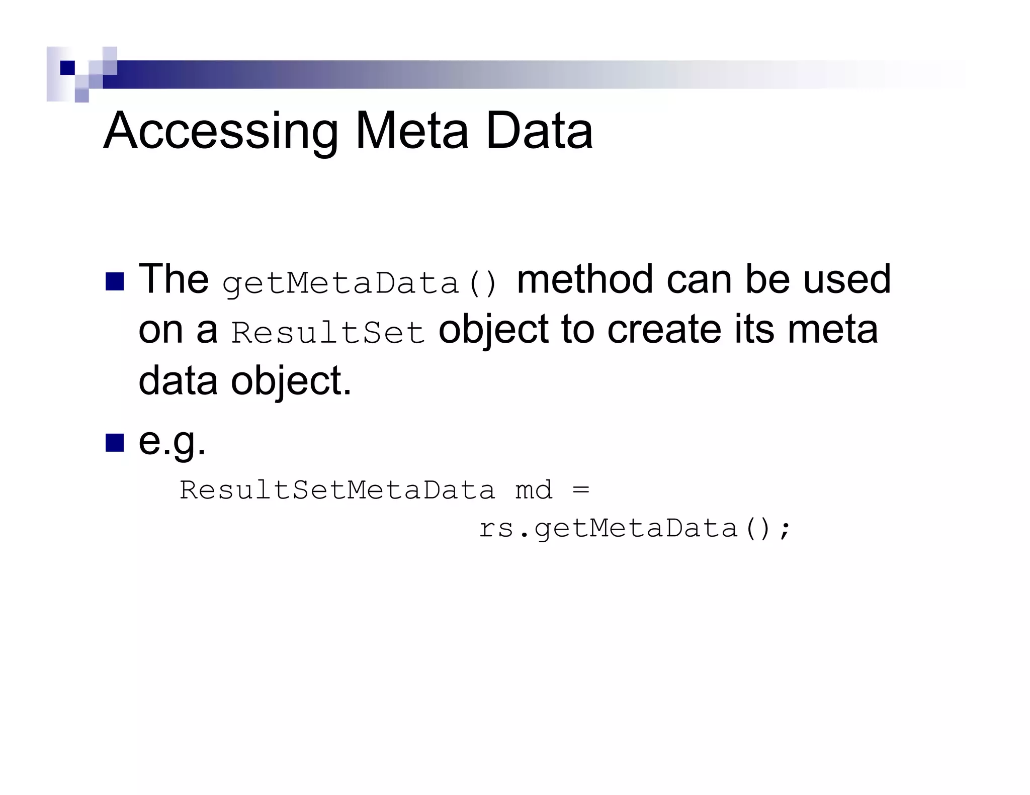 Accessing Meta Data

 The getMetaData() method can be used
 on a ResultSet object to create its meta
 data object.
 e.g.
   ResultSetMetaData md =
                   rs.getMetaData();
 