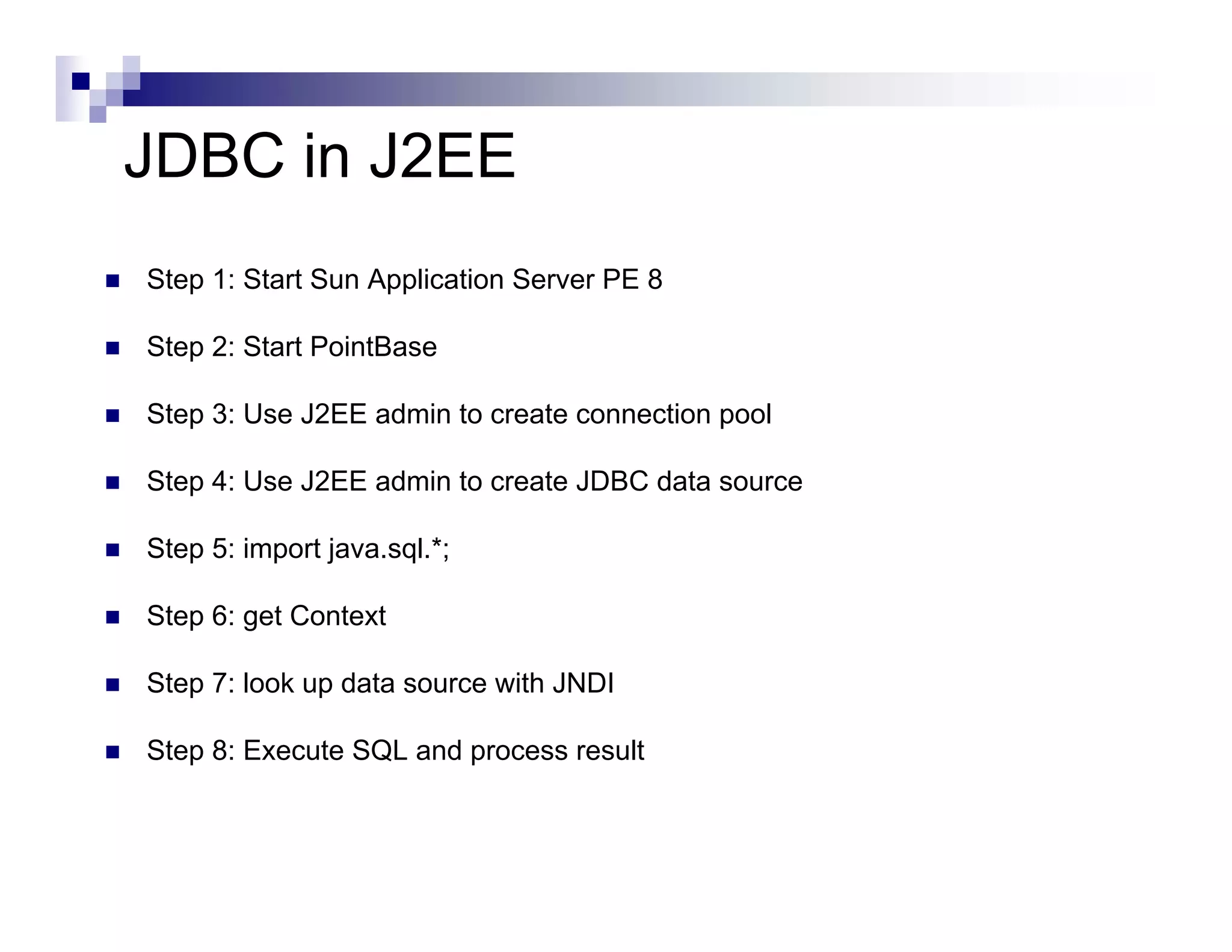 JDBC in J2EE
Step 1: Start Sun Application Server PE 8

Step 2: Start PointBase

Step 3: Use J2EE admin to create connection pool

Step 4: Use J2EE admin to create JDBC data source

Step 5: import java.sql.*;

Step 6: get Context

Step 7: look up data source with JNDI

Step 8: Execute SQL and process result
 