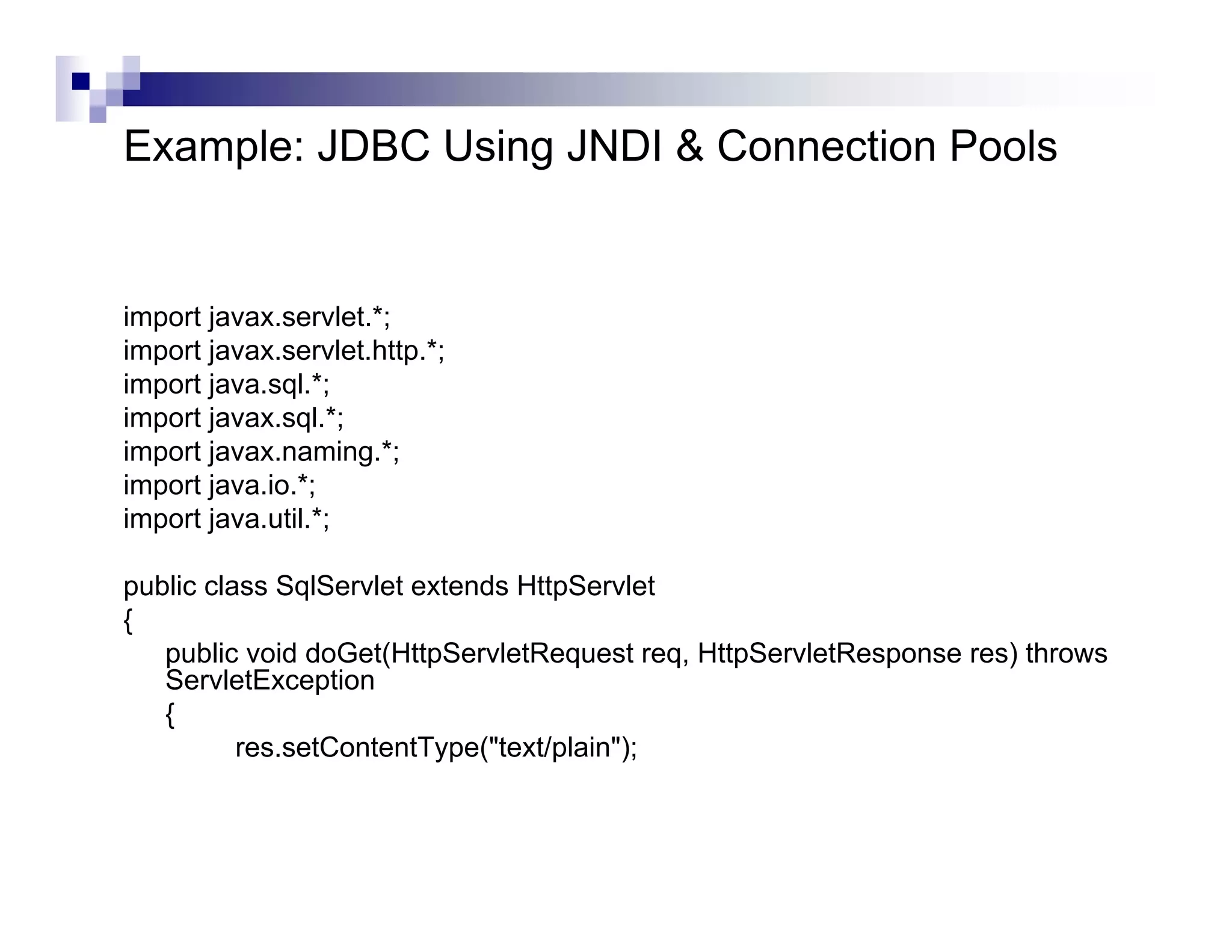 Example: JDBC Using JNDI & Connection Pools


import javax.servlet.*;
import javax.servlet.http.*;
import java.sql.*;
import javax.sql.*;
import javax.naming.*;
import java.io.*;
import java.util.*;

public class SqlServlet extends HttpServlet
{
   public void doGet(HttpServletRequest req, HttpServletResponse res) throws
   ServletException
   {
          res.setContentType("text/plain");
 