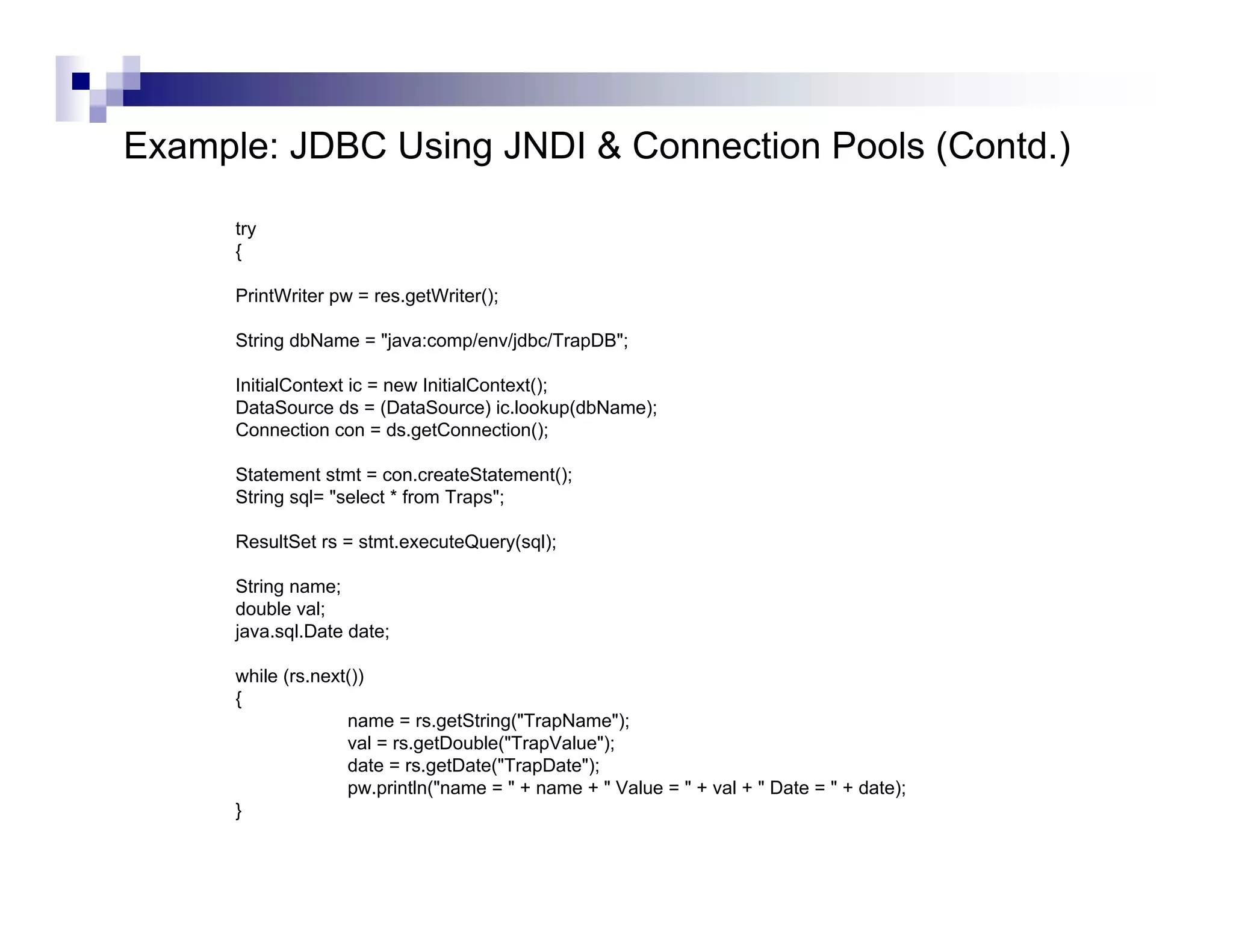 Example: JDBC Using JNDI & Connection Pools (Contd.)

      try
      {

      PrintWriter pw = res.getWriter();

      String dbName = "java:comp/env/jdbc/TrapDB";

      InitialContext ic = new InitialContext();
      DataSource ds = (DataSource) ic.lookup(dbName);
      Connection con = ds.getConnection();

      Statement stmt = con.createStatement();
      String sql= "select * from Traps";

      ResultSet rs = stmt.executeQuery(sql);

      String name;
      double val;
      java.sql.Date date;

      while (rs.next())
      {
                    name = rs.getString("TrapName");
                    val = rs.getDouble("TrapValue");
                    date = rs.getDate("TrapDate");
                    pw.println("name = " + name + " Value = " + val + " Date = " + date);
      }
 