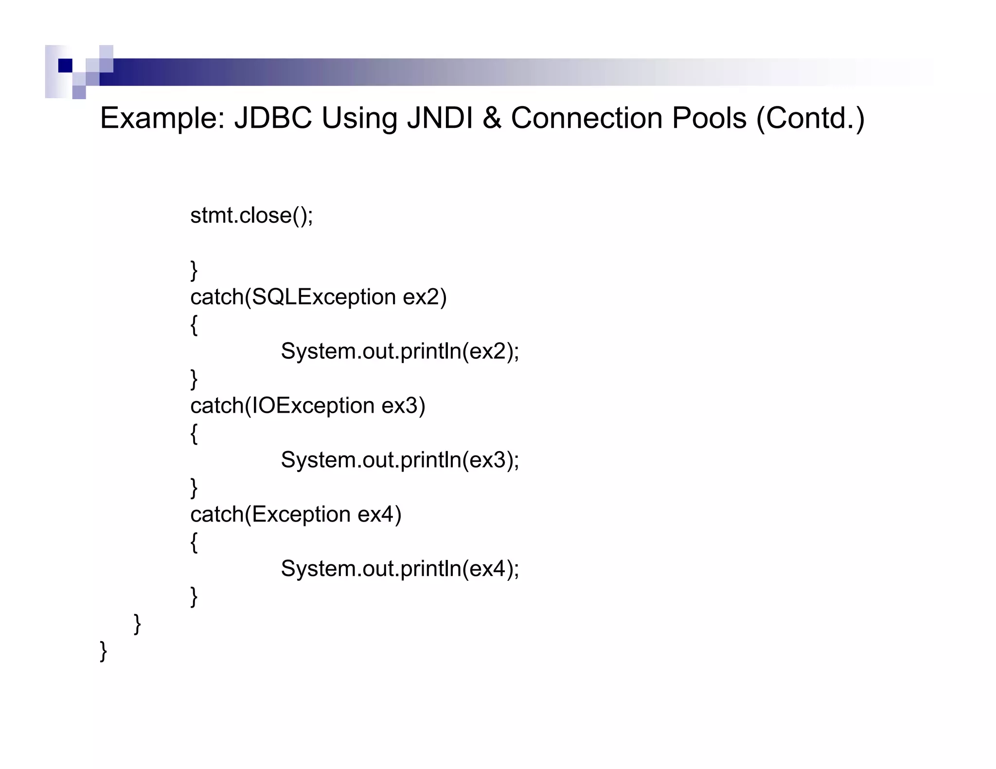 Example: JDBC Using JNDI & Connection Pools (Contd.)


        stmt.close();

        }
        catch(SQLException ex2)
        {
                System.out.println(ex2);
        }
        catch(IOException ex3)
        {
                System.out.println(ex3);
        }
        catch(Exception ex4)
        {
                System.out.println(ex4);
        }
    }
}
 