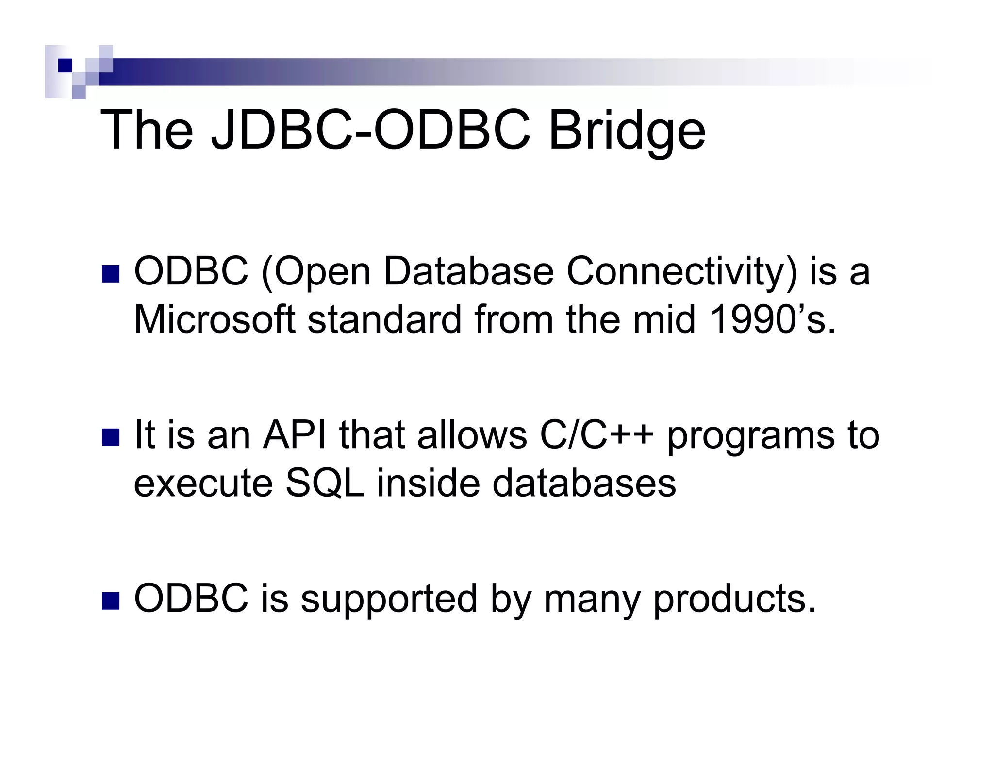 The JDBC-ODBC Bridge

 ODBC (Open Database Connectivity) is a
 Microsoft standard from the mid 1990’s.

 It is an API that allows C/C++ programs to
 execute SQL inside databases

 ODBC is supported by many products.
 