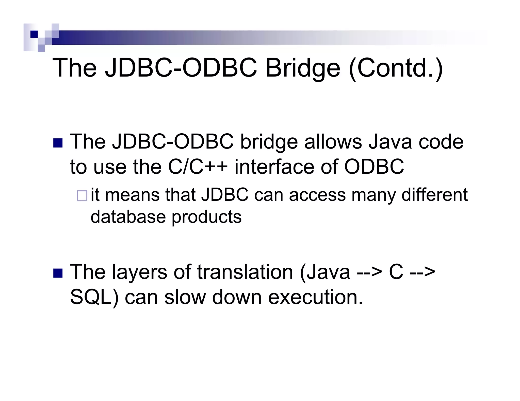 The JDBC-ODBC Bridge (Contd.)

 The JDBC-ODBC bridge allows Java code
 to use the C/C++ interface of ODBC
   it means that JDBC can access many different
   database products


 The layers of translation (Java --> C -->
 SQL) can slow down execution.
 