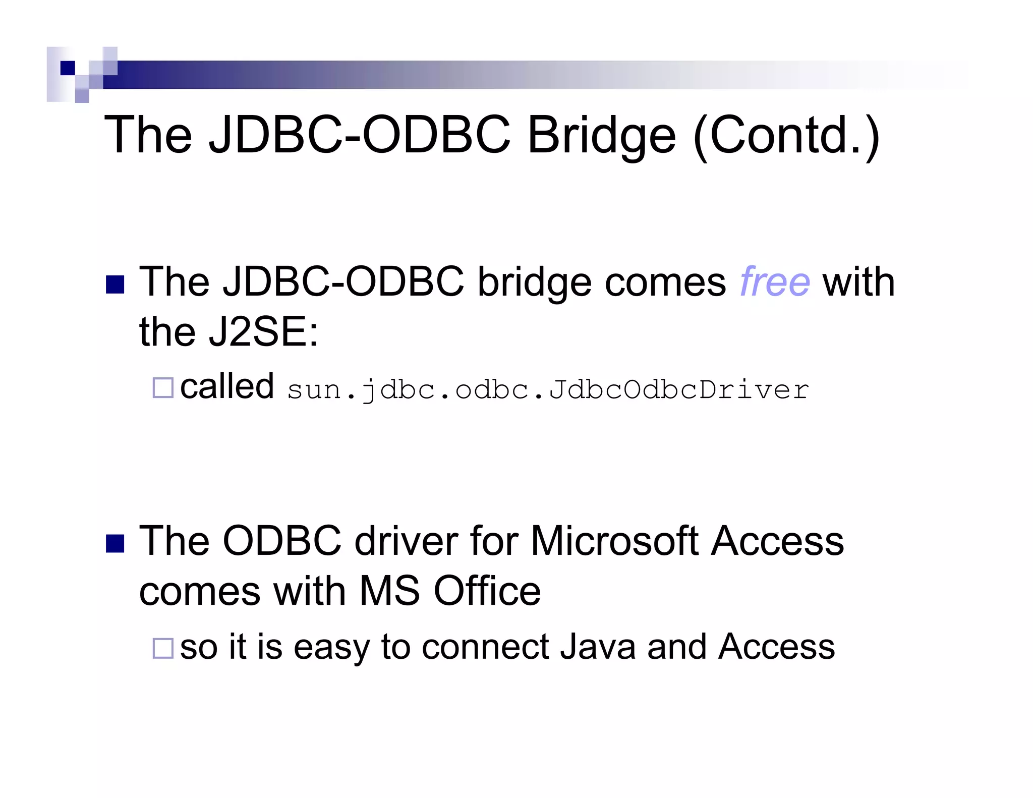 The JDBC-ODBC Bridge (Contd.)

 The JDBC-ODBC bridge comes free with
 the J2SE:
   called sun.jdbc.odbc.JdbcOdbcDriver



 The ODBC driver for Microsoft Access
 comes with MS Office
   so it is easy to connect Java and Access
 